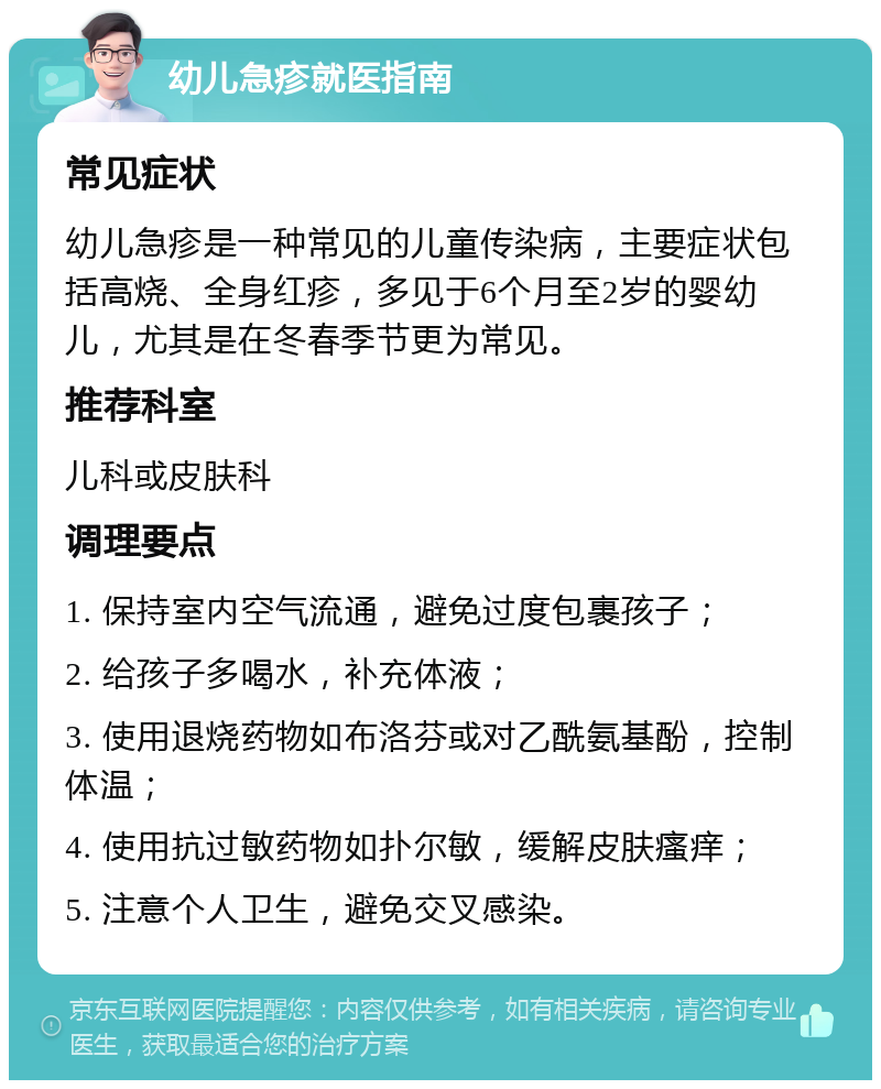 幼儿急疹就医指南 常见症状 幼儿急疹是一种常见的儿童传染病，主要症状包括高烧、全身红疹，多见于6个月至2岁的婴幼儿，尤其是在冬春季节更为常见。 推荐科室 儿科或皮肤科 调理要点 1. 保持室内空气流通，避免过度包裹孩子； 2. 给孩子多喝水，补充体液； 3. 使用退烧药物如布洛芬或对乙酰氨基酚，控制体温； 4. 使用抗过敏药物如扑尔敏，缓解皮肤瘙痒； 5. 注意个人卫生，避免交叉感染。