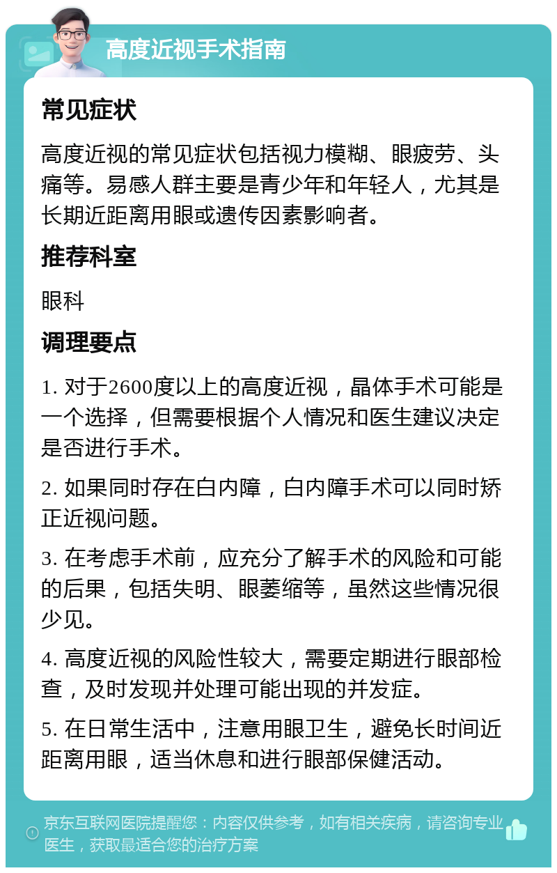 高度近视手术指南 常见症状 高度近视的常见症状包括视力模糊、眼疲劳、头痛等。易感人群主要是青少年和年轻人，尤其是长期近距离用眼或遗传因素影响者。 推荐科室 眼科 调理要点 1. 对于2600度以上的高度近视，晶体手术可能是一个选择，但需要根据个人情况和医生建议决定是否进行手术。 2. 如果同时存在白内障，白内障手术可以同时矫正近视问题。 3. 在考虑手术前，应充分了解手术的风险和可能的后果，包括失明、眼萎缩等，虽然这些情况很少见。 4. 高度近视的风险性较大，需要定期进行眼部检查，及时发现并处理可能出现的并发症。 5. 在日常生活中，注意用眼卫生，避免长时间近距离用眼，适当休息和进行眼部保健活动。