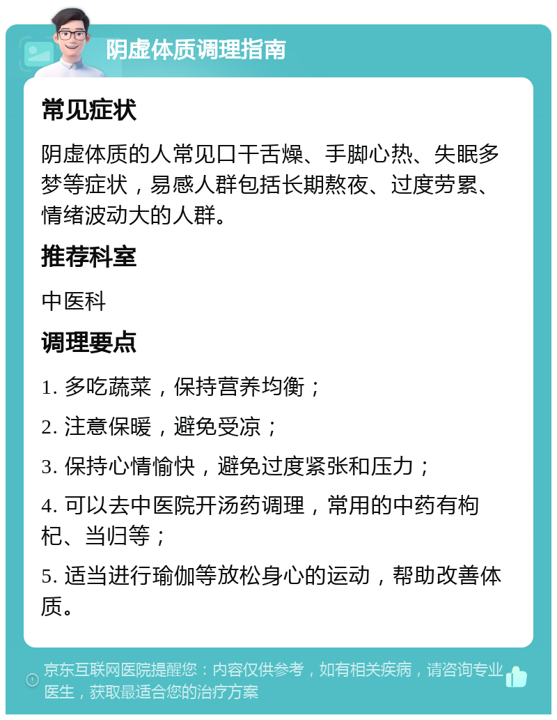 阴虚体质调理指南 常见症状 阴虚体质的人常见口干舌燥、手脚心热、失眠多梦等症状，易感人群包括长期熬夜、过度劳累、情绪波动大的人群。 推荐科室 中医科 调理要点 1. 多吃蔬菜，保持营养均衡； 2. 注意保暖，避免受凉； 3. 保持心情愉快，避免过度紧张和压力； 4. 可以去中医院开汤药调理，常用的中药有枸杞、当归等； 5. 适当进行瑜伽等放松身心的运动，帮助改善体质。