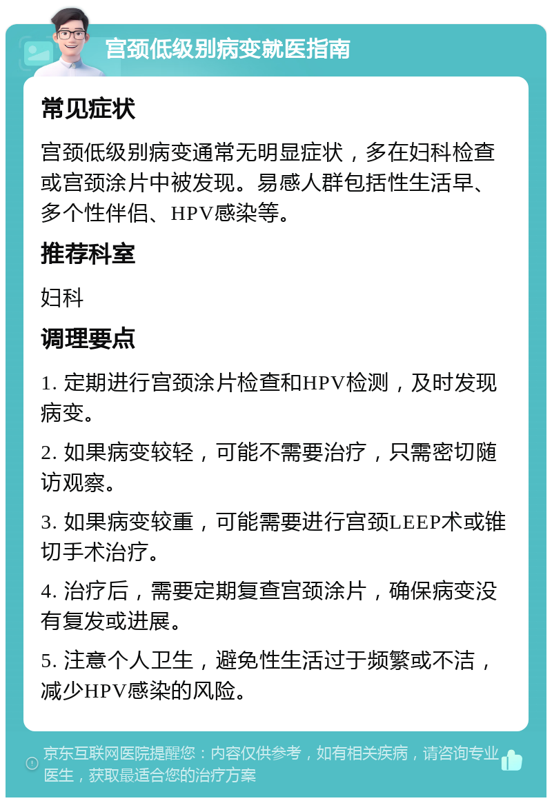 宫颈低级别病变就医指南 常见症状 宫颈低级别病变通常无明显症状，多在妇科检查或宫颈涂片中被发现。易感人群包括性生活早、多个性伴侣、HPV感染等。 推荐科室 妇科 调理要点 1. 定期进行宫颈涂片检查和HPV检测，及时发现病变。 2. 如果病变较轻，可能不需要治疗，只需密切随访观察。 3. 如果病变较重，可能需要进行宫颈LEEP术或锥切手术治疗。 4. 治疗后，需要定期复查宫颈涂片，确保病变没有复发或进展。 5. 注意个人卫生，避免性生活过于频繁或不洁，减少HPV感染的风险。