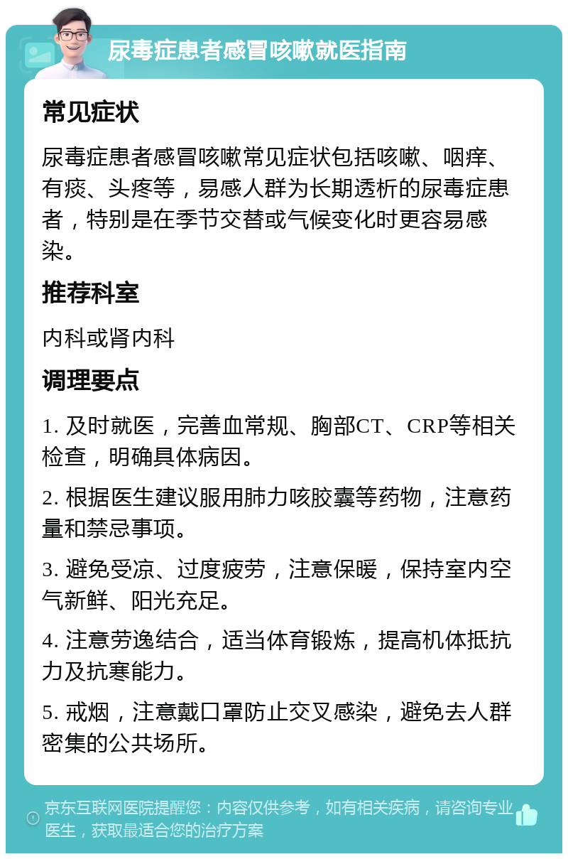 尿毒症患者感冒咳嗽就医指南 常见症状 尿毒症患者感冒咳嗽常见症状包括咳嗽、咽痒、有痰、头疼等，易感人群为长期透析的尿毒症患者，特别是在季节交替或气候变化时更容易感染。 推荐科室 内科或肾内科 调理要点 1. 及时就医，完善血常规、胸部CT、CRP等相关检查，明确具体病因。 2. 根据医生建议服用肺力咳胶囊等药物，注意药量和禁忌事项。 3. 避免受凉、过度疲劳，注意保暖，保持室内空气新鲜、阳光充足。 4. 注意劳逸结合，适当体育锻炼，提高机体抵抗力及抗寒能力。 5. 戒烟，注意戴口罩防止交叉感染，避免去人群密集的公共场所。