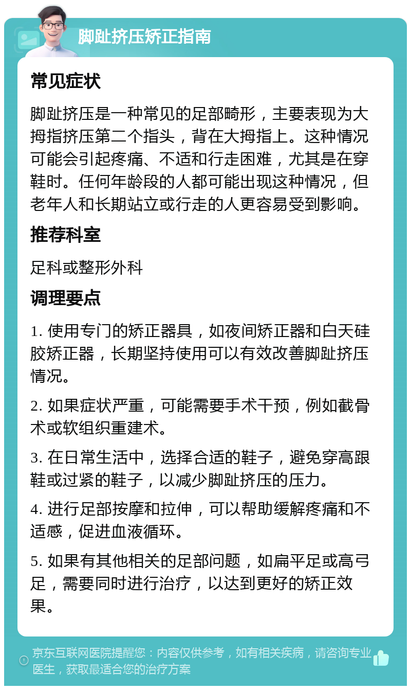 脚趾挤压矫正指南 常见症状 脚趾挤压是一种常见的足部畸形，主要表现为大拇指挤压第二个指头，背在大拇指上。这种情况可能会引起疼痛、不适和行走困难，尤其是在穿鞋时。任何年龄段的人都可能出现这种情况，但老年人和长期站立或行走的人更容易受到影响。 推荐科室 足科或整形外科 调理要点 1. 使用专门的矫正器具，如夜间矫正器和白天硅胶矫正器，长期坚持使用可以有效改善脚趾挤压情况。 2. 如果症状严重，可能需要手术干预，例如截骨术或软组织重建术。 3. 在日常生活中，选择合适的鞋子，避免穿高跟鞋或过紧的鞋子，以减少脚趾挤压的压力。 4. 进行足部按摩和拉伸，可以帮助缓解疼痛和不适感，促进血液循环。 5. 如果有其他相关的足部问题，如扁平足或高弓足，需要同时进行治疗，以达到更好的矫正效果。