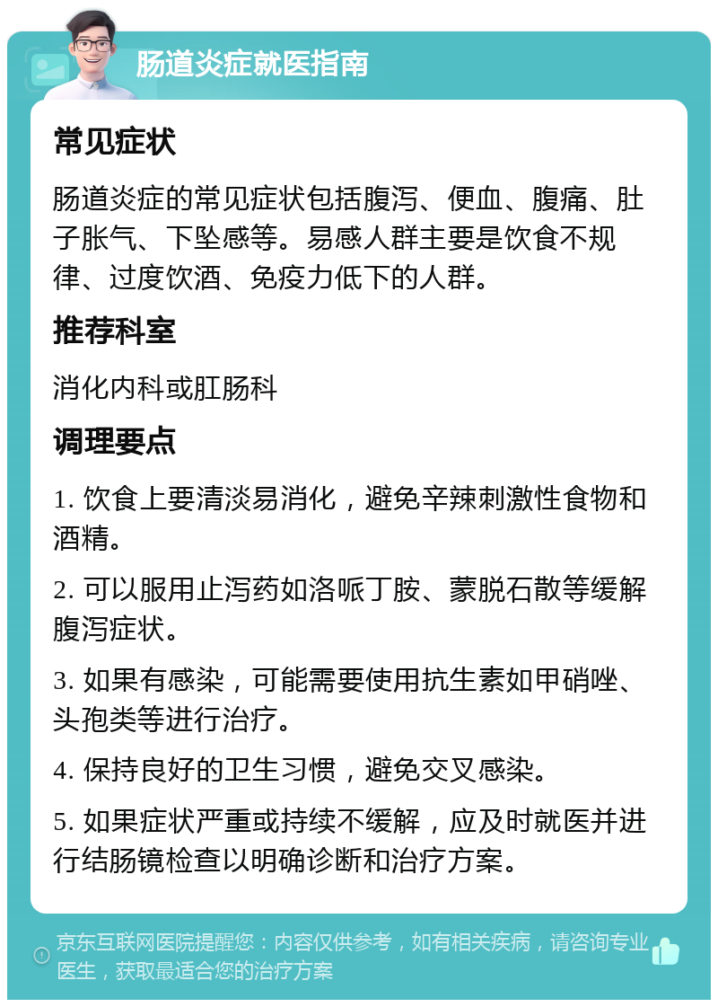 肠道炎症就医指南 常见症状 肠道炎症的常见症状包括腹泻、便血、腹痛、肚子胀气、下坠感等。易感人群主要是饮食不规律、过度饮酒、免疫力低下的人群。 推荐科室 消化内科或肛肠科 调理要点 1. 饮食上要清淡易消化，避免辛辣刺激性食物和酒精。 2. 可以服用止泻药如洛哌丁胺、蒙脱石散等缓解腹泻症状。 3. 如果有感染，可能需要使用抗生素如甲硝唑、头孢类等进行治疗。 4. 保持良好的卫生习惯，避免交叉感染。 5. 如果症状严重或持续不缓解，应及时就医并进行结肠镜检查以明确诊断和治疗方案。