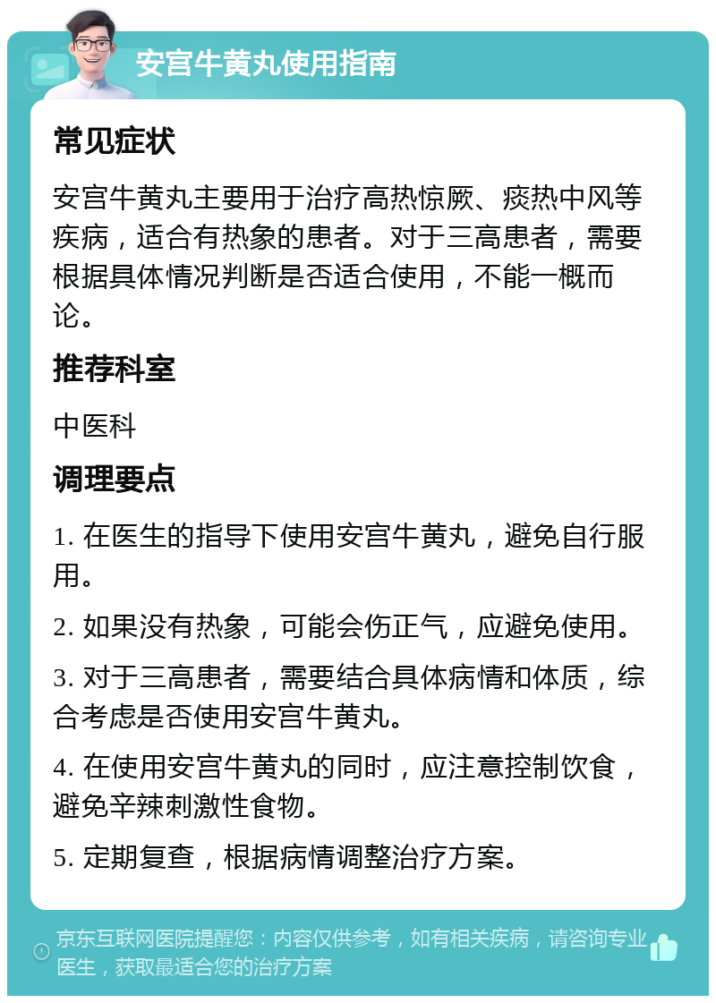 安宫牛黄丸使用指南 常见症状 安宫牛黄丸主要用于治疗高热惊厥、痰热中风等疾病，适合有热象的患者。对于三高患者，需要根据具体情况判断是否适合使用，不能一概而论。 推荐科室 中医科 调理要点 1. 在医生的指导下使用安宫牛黄丸，避免自行服用。 2. 如果没有热象，可能会伤正气，应避免使用。 3. 对于三高患者，需要结合具体病情和体质，综合考虑是否使用安宫牛黄丸。 4. 在使用安宫牛黄丸的同时，应注意控制饮食，避免辛辣刺激性食物。 5. 定期复查，根据病情调整治疗方案。