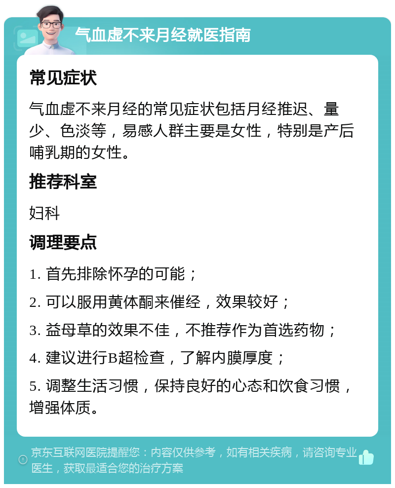 气血虚不来月经就医指南 常见症状 气血虚不来月经的常见症状包括月经推迟、量少、色淡等，易感人群主要是女性，特别是产后哺乳期的女性。 推荐科室 妇科 调理要点 1. 首先排除怀孕的可能； 2. 可以服用黄体酮来催经，效果较好； 3. 益母草的效果不佳，不推荐作为首选药物； 4. 建议进行B超检查，了解内膜厚度； 5. 调整生活习惯，保持良好的心态和饮食习惯，增强体质。