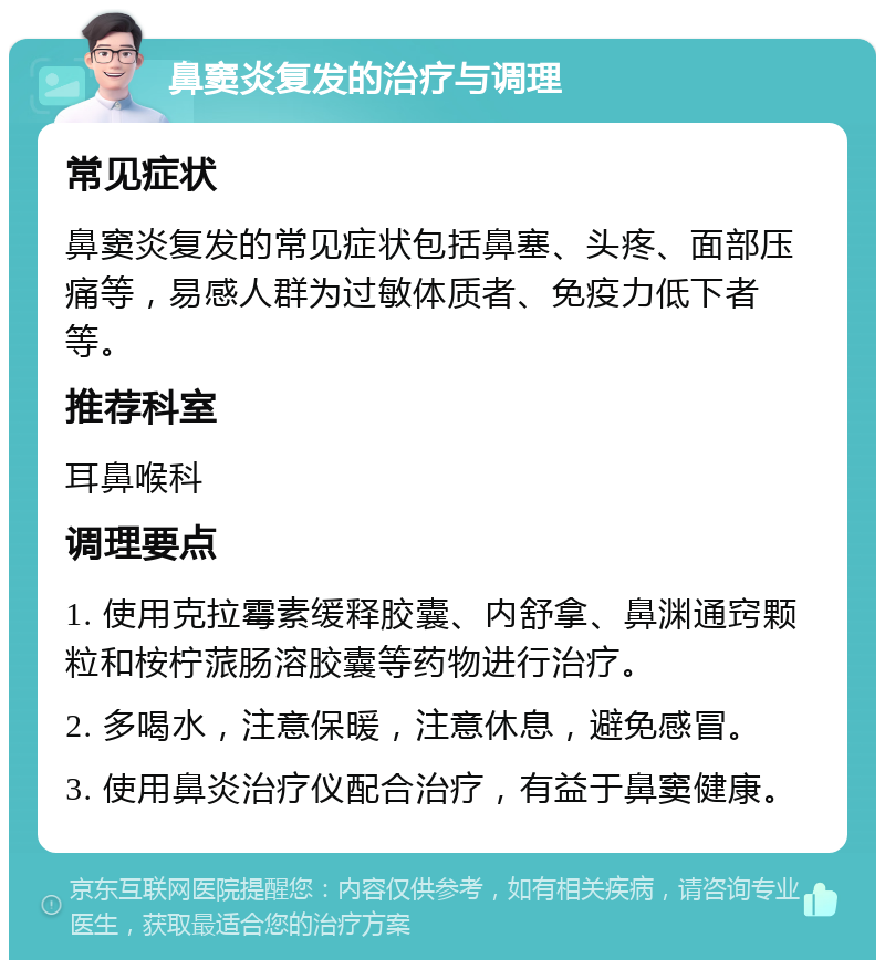 鼻窦炎复发的治疗与调理 常见症状 鼻窦炎复发的常见症状包括鼻塞、头疼、面部压痛等，易感人群为过敏体质者、免疫力低下者等。 推荐科室 耳鼻喉科 调理要点 1. 使用克拉霉素缓释胶囊、内舒拿、鼻渊通窍颗粒和桉柠蒎肠溶胶囊等药物进行治疗。 2. 多喝水，注意保暖，注意休息，避免感冒。 3. 使用鼻炎治疗仪配合治疗，有益于鼻窦健康。