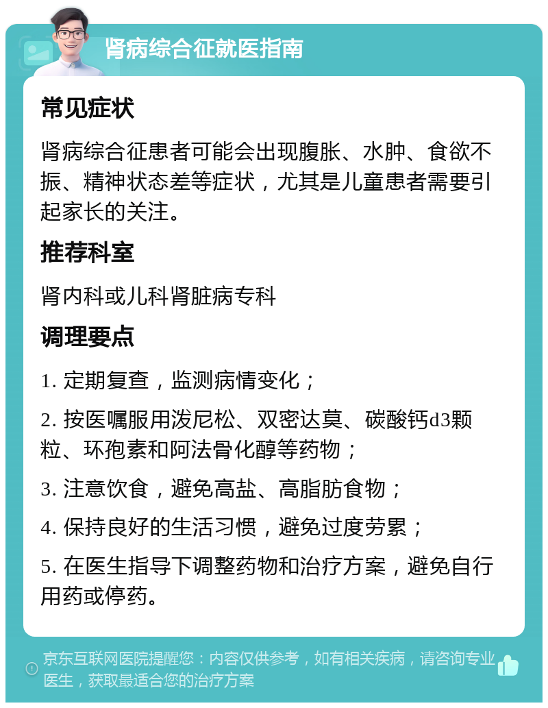 肾病综合征就医指南 常见症状 肾病综合征患者可能会出现腹胀、水肿、食欲不振、精神状态差等症状，尤其是儿童患者需要引起家长的关注。 推荐科室 肾内科或儿科肾脏病专科 调理要点 1. 定期复查，监测病情变化； 2. 按医嘱服用泼尼松、双密达莫、碳酸钙d3颗粒、环孢素和阿法骨化醇等药物； 3. 注意饮食，避免高盐、高脂肪食物； 4. 保持良好的生活习惯，避免过度劳累； 5. 在医生指导下调整药物和治疗方案，避免自行用药或停药。