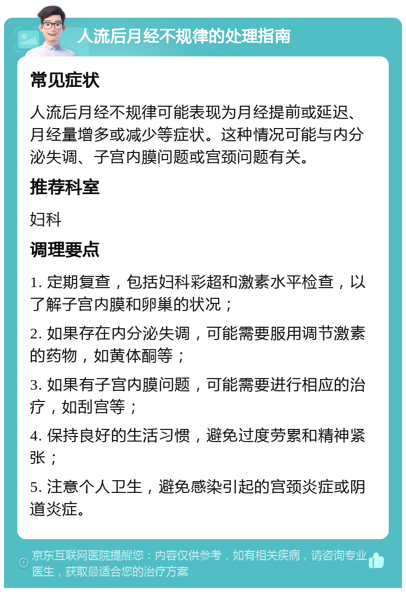 人流后月经不规律的处理指南 常见症状 人流后月经不规律可能表现为月经提前或延迟、月经量增多或减少等症状。这种情况可能与内分泌失调、子宫内膜问题或宫颈问题有关。 推荐科室 妇科 调理要点 1. 定期复查，包括妇科彩超和激素水平检查，以了解子宫内膜和卵巢的状况； 2. 如果存在内分泌失调，可能需要服用调节激素的药物，如黄体酮等； 3. 如果有子宫内膜问题，可能需要进行相应的治疗，如刮宫等； 4. 保持良好的生活习惯，避免过度劳累和精神紧张； 5. 注意个人卫生，避免感染引起的宫颈炎症或阴道炎症。