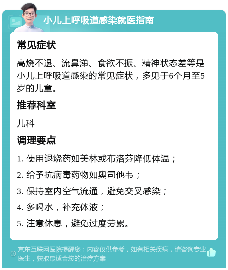 小儿上呼吸道感染就医指南 常见症状 高烧不退、流鼻涕、食欲不振、精神状态差等是小儿上呼吸道感染的常见症状，多见于6个月至5岁的儿童。 推荐科室 儿科 调理要点 1. 使用退烧药如美林或布洛芬降低体温； 2. 给予抗病毒药物如奥司他韦； 3. 保持室内空气流通，避免交叉感染； 4. 多喝水，补充体液； 5. 注意休息，避免过度劳累。