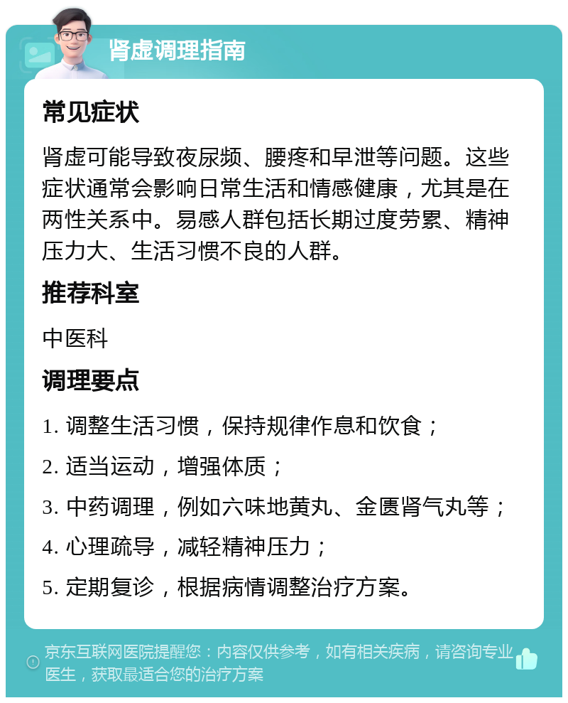 肾虚调理指南 常见症状 肾虚可能导致夜尿频、腰疼和早泄等问题。这些症状通常会影响日常生活和情感健康，尤其是在两性关系中。易感人群包括长期过度劳累、精神压力大、生活习惯不良的人群。 推荐科室 中医科 调理要点 1. 调整生活习惯，保持规律作息和饮食； 2. 适当运动，增强体质； 3. 中药调理，例如六味地黄丸、金匮肾气丸等； 4. 心理疏导，减轻精神压力； 5. 定期复诊，根据病情调整治疗方案。