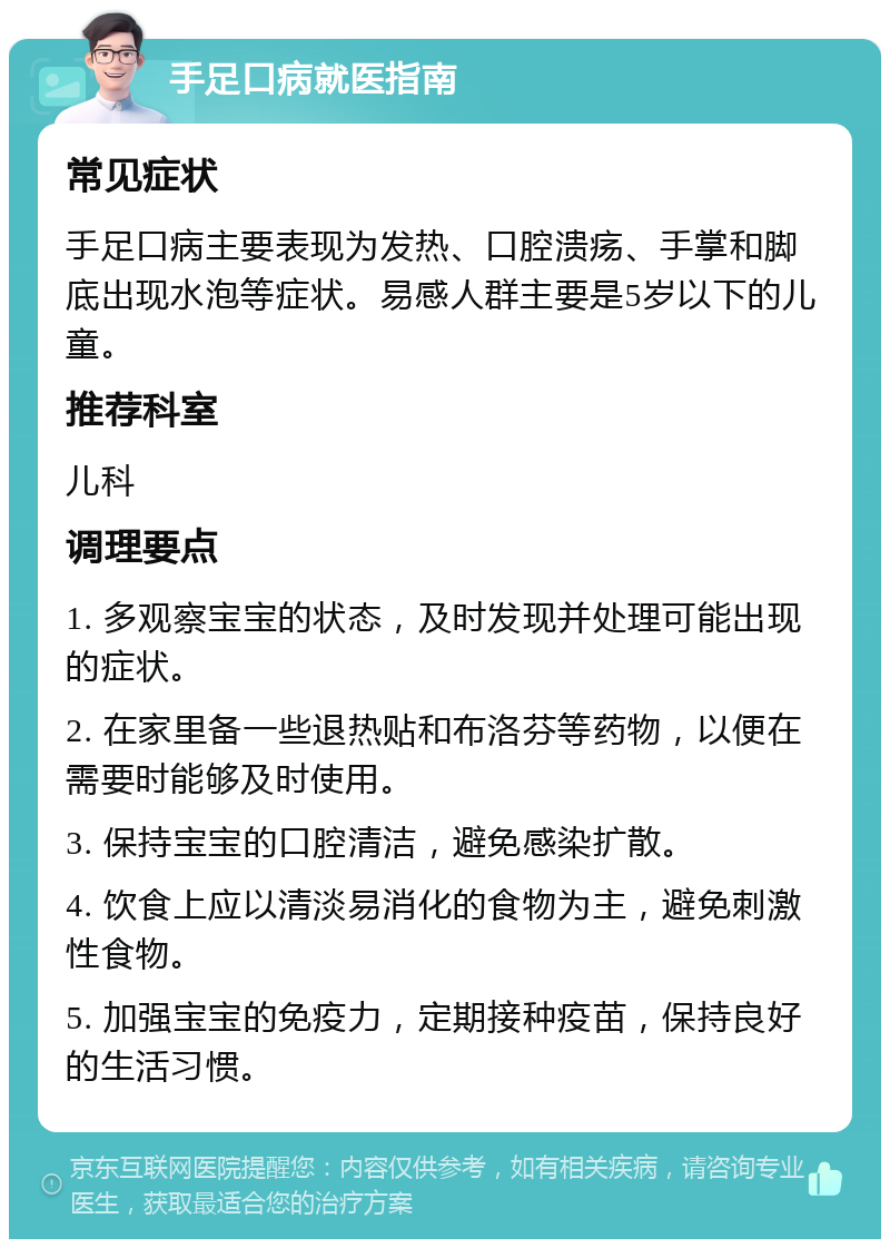 手足口病就医指南 常见症状 手足口病主要表现为发热、口腔溃疡、手掌和脚底出现水泡等症状。易感人群主要是5岁以下的儿童。 推荐科室 儿科 调理要点 1. 多观察宝宝的状态，及时发现并处理可能出现的症状。 2. 在家里备一些退热贴和布洛芬等药物，以便在需要时能够及时使用。 3. 保持宝宝的口腔清洁，避免感染扩散。 4. 饮食上应以清淡易消化的食物为主，避免刺激性食物。 5. 加强宝宝的免疫力，定期接种疫苗，保持良好的生活习惯。