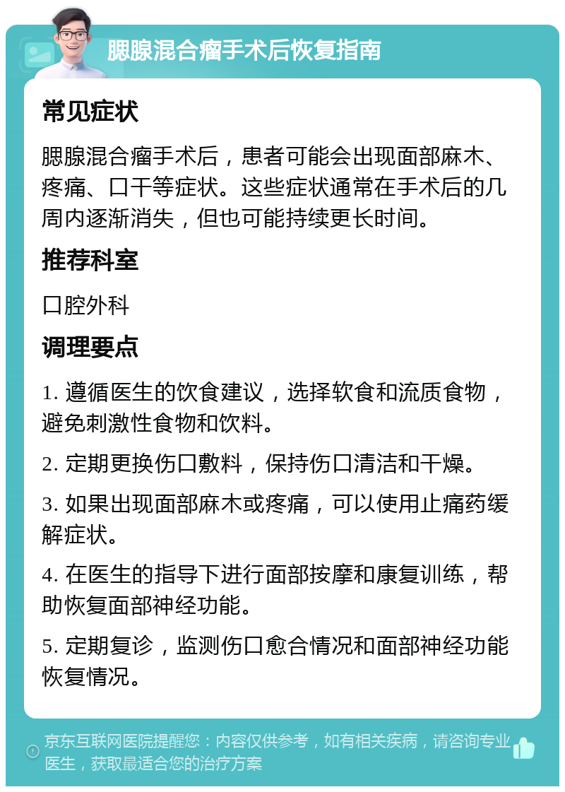 腮腺混合瘤手术后恢复指南 常见症状 腮腺混合瘤手术后，患者可能会出现面部麻木、疼痛、口干等症状。这些症状通常在手术后的几周内逐渐消失，但也可能持续更长时间。 推荐科室 口腔外科 调理要点 1. 遵循医生的饮食建议，选择软食和流质食物，避免刺激性食物和饮料。 2. 定期更换伤口敷料，保持伤口清洁和干燥。 3. 如果出现面部麻木或疼痛，可以使用止痛药缓解症状。 4. 在医生的指导下进行面部按摩和康复训练，帮助恢复面部神经功能。 5. 定期复诊，监测伤口愈合情况和面部神经功能恢复情况。