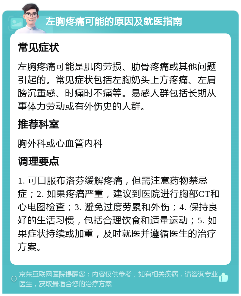 左胸疼痛可能的原因及就医指南 常见症状 左胸疼痛可能是肌肉劳损、肋骨疼痛或其他问题引起的。常见症状包括左胸奶头上方疼痛、左肩膀沉重感、时痛时不痛等。易感人群包括长期从事体力劳动或有外伤史的人群。 推荐科室 胸外科或心血管内科 调理要点 1. 可口服布洛芬缓解疼痛，但需注意药物禁忌症；2. 如果疼痛严重，建议到医院进行胸部CT和心电图检查；3. 避免过度劳累和外伤；4. 保持良好的生活习惯，包括合理饮食和适量运动；5. 如果症状持续或加重，及时就医并遵循医生的治疗方案。