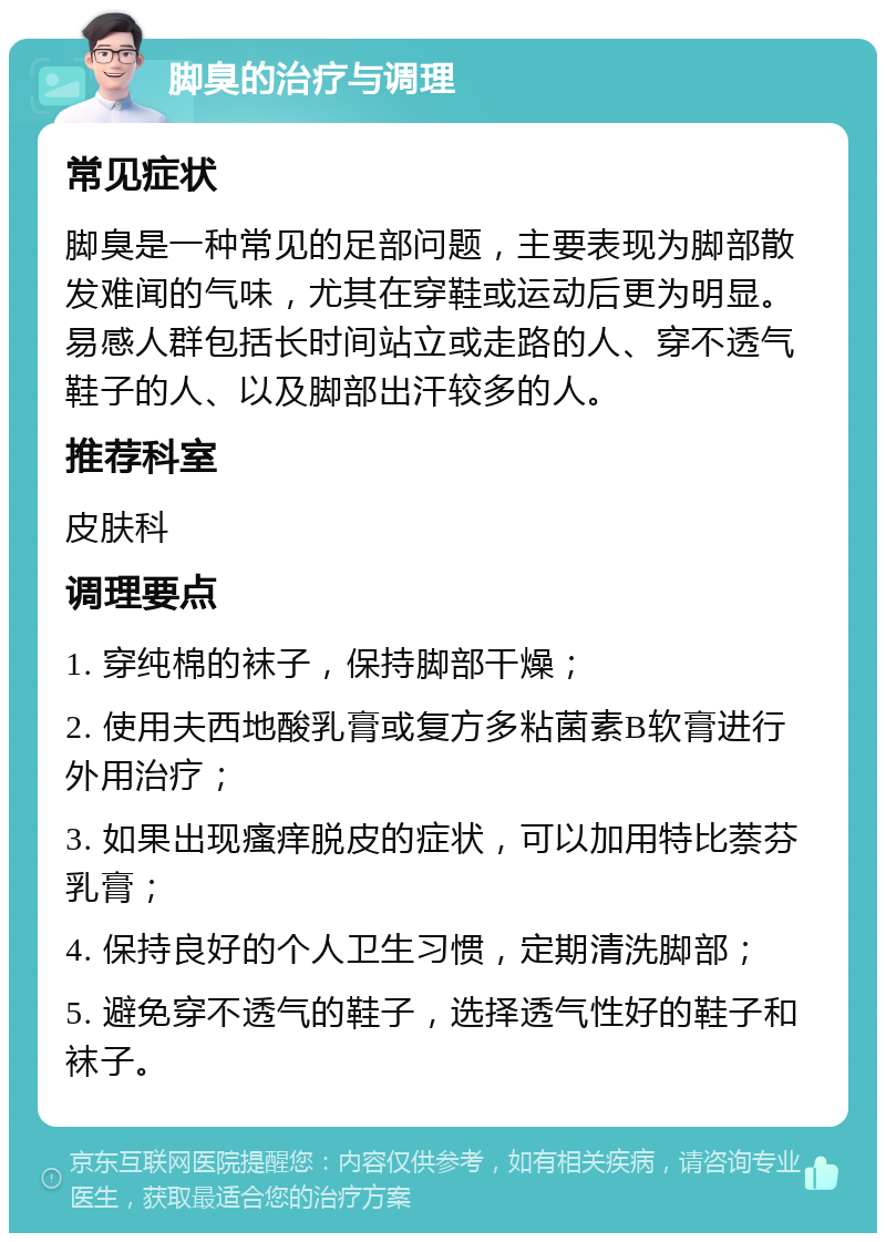 脚臭的治疗与调理 常见症状 脚臭是一种常见的足部问题，主要表现为脚部散发难闻的气味，尤其在穿鞋或运动后更为明显。易感人群包括长时间站立或走路的人、穿不透气鞋子的人、以及脚部出汗较多的人。 推荐科室 皮肤科 调理要点 1. 穿纯棉的袜子，保持脚部干燥； 2. 使用夫西地酸乳膏或复方多粘菌素B软膏进行外用治疗； 3. 如果出现瘙痒脱皮的症状，可以加用特比萘芬乳膏； 4. 保持良好的个人卫生习惯，定期清洗脚部； 5. 避免穿不透气的鞋子，选择透气性好的鞋子和袜子。