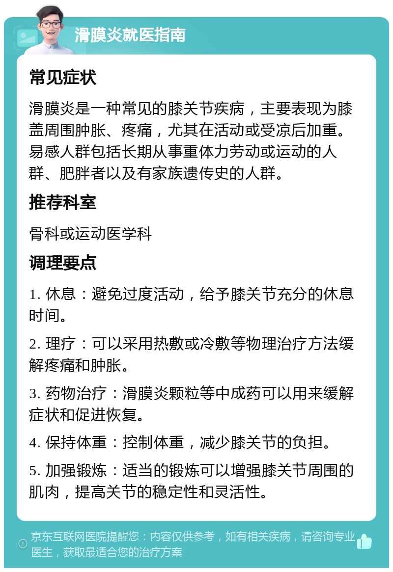 滑膜炎就医指南 常见症状 滑膜炎是一种常见的膝关节疾病，主要表现为膝盖周围肿胀、疼痛，尤其在活动或受凉后加重。易感人群包括长期从事重体力劳动或运动的人群、肥胖者以及有家族遗传史的人群。 推荐科室 骨科或运动医学科 调理要点 1. 休息：避免过度活动，给予膝关节充分的休息时间。 2. 理疗：可以采用热敷或冷敷等物理治疗方法缓解疼痛和肿胀。 3. 药物治疗：滑膜炎颗粒等中成药可以用来缓解症状和促进恢复。 4. 保持体重：控制体重，减少膝关节的负担。 5. 加强锻炼：适当的锻炼可以增强膝关节周围的肌肉，提高关节的稳定性和灵活性。