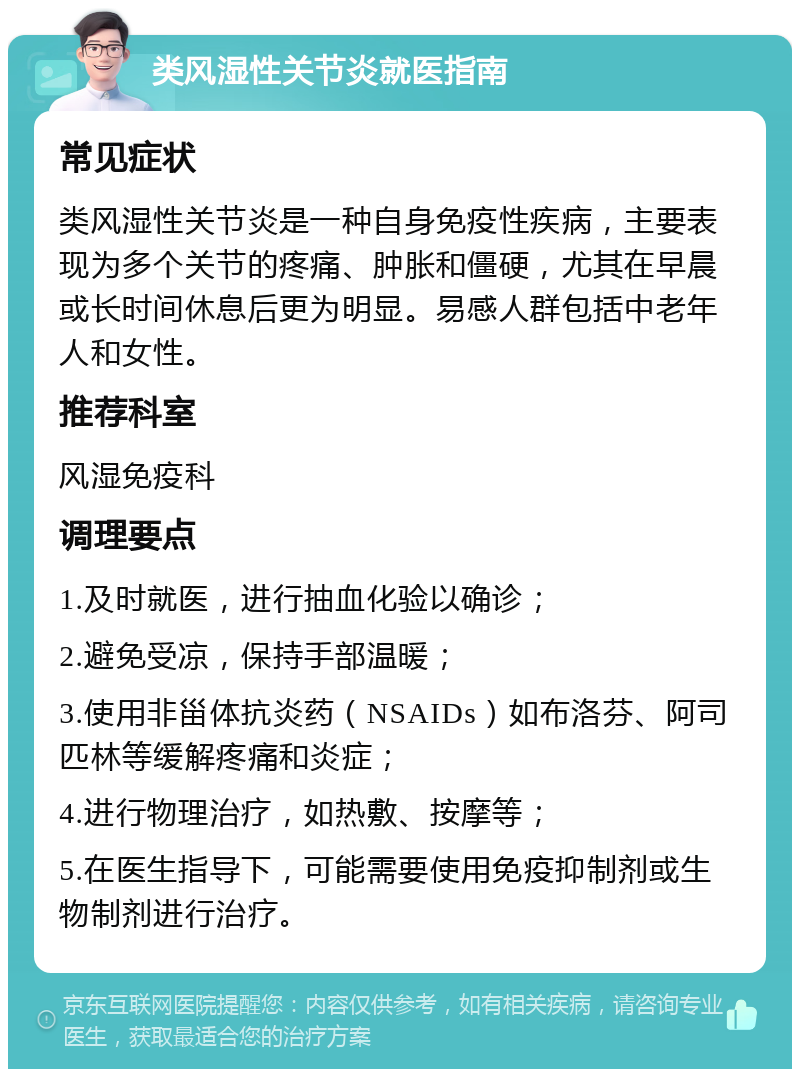 类风湿性关节炎就医指南 常见症状 类风湿性关节炎是一种自身免疫性疾病，主要表现为多个关节的疼痛、肿胀和僵硬，尤其在早晨或长时间休息后更为明显。易感人群包括中老年人和女性。 推荐科室 风湿免疫科 调理要点 1.及时就医，进行抽血化验以确诊； 2.避免受凉，保持手部温暖； 3.使用非甾体抗炎药（NSAIDs）如布洛芬、阿司匹林等缓解疼痛和炎症； 4.进行物理治疗，如热敷、按摩等； 5.在医生指导下，可能需要使用免疫抑制剂或生物制剂进行治疗。