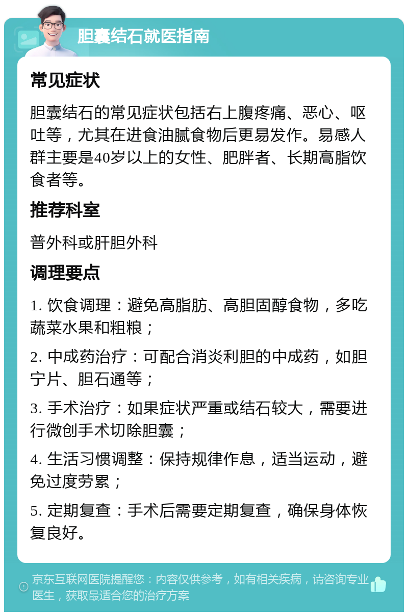 胆囊结石就医指南 常见症状 胆囊结石的常见症状包括右上腹疼痛、恶心、呕吐等，尤其在进食油腻食物后更易发作。易感人群主要是40岁以上的女性、肥胖者、长期高脂饮食者等。 推荐科室 普外科或肝胆外科 调理要点 1. 饮食调理：避免高脂肪、高胆固醇食物，多吃蔬菜水果和粗粮； 2. 中成药治疗：可配合消炎利胆的中成药，如胆宁片、胆石通等； 3. 手术治疗：如果症状严重或结石较大，需要进行微创手术切除胆囊； 4. 生活习惯调整：保持规律作息，适当运动，避免过度劳累； 5. 定期复查：手术后需要定期复查，确保身体恢复良好。