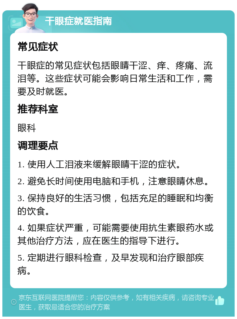 干眼症就医指南 常见症状 干眼症的常见症状包括眼睛干涩、痒、疼痛、流泪等。这些症状可能会影响日常生活和工作，需要及时就医。 推荐科室 眼科 调理要点 1. 使用人工泪液来缓解眼睛干涩的症状。 2. 避免长时间使用电脑和手机，注意眼睛休息。 3. 保持良好的生活习惯，包括充足的睡眠和均衡的饮食。 4. 如果症状严重，可能需要使用抗生素眼药水或其他治疗方法，应在医生的指导下进行。 5. 定期进行眼科检查，及早发现和治疗眼部疾病。