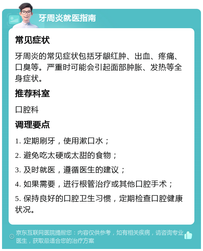 牙周炎就医指南 常见症状 牙周炎的常见症状包括牙龈红肿、出血、疼痛、口臭等。严重时可能会引起面部肿胀、发热等全身症状。 推荐科室 口腔科 调理要点 1. 定期刷牙，使用漱口水； 2. 避免吃太硬或太甜的食物； 3. 及时就医，遵循医生的建议； 4. 如果需要，进行根管治疗或其他口腔手术； 5. 保持良好的口腔卫生习惯，定期检查口腔健康状况。