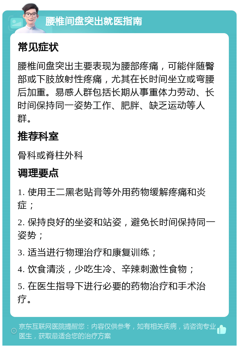 腰椎间盘突出就医指南 常见症状 腰椎间盘突出主要表现为腰部疼痛，可能伴随臀部或下肢放射性疼痛，尤其在长时间坐立或弯腰后加重。易感人群包括长期从事重体力劳动、长时间保持同一姿势工作、肥胖、缺乏运动等人群。 推荐科室 骨科或脊柱外科 调理要点 1. 使用王二黑老贴膏等外用药物缓解疼痛和炎症； 2. 保持良好的坐姿和站姿，避免长时间保持同一姿势； 3. 适当进行物理治疗和康复训练； 4. 饮食清淡，少吃生冷、辛辣刺激性食物； 5. 在医生指导下进行必要的药物治疗和手术治疗。