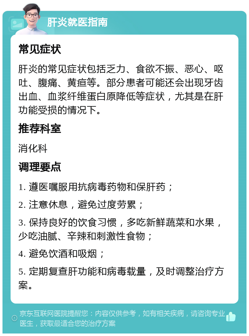 肝炎就医指南 常见症状 肝炎的常见症状包括乏力、食欲不振、恶心、呕吐、腹痛、黄疸等。部分患者可能还会出现牙齿出血、血浆纤维蛋白原降低等症状，尤其是在肝功能受损的情况下。 推荐科室 消化科 调理要点 1. 遵医嘱服用抗病毒药物和保肝药； 2. 注意休息，避免过度劳累； 3. 保持良好的饮食习惯，多吃新鲜蔬菜和水果，少吃油腻、辛辣和刺激性食物； 4. 避免饮酒和吸烟； 5. 定期复查肝功能和病毒载量，及时调整治疗方案。