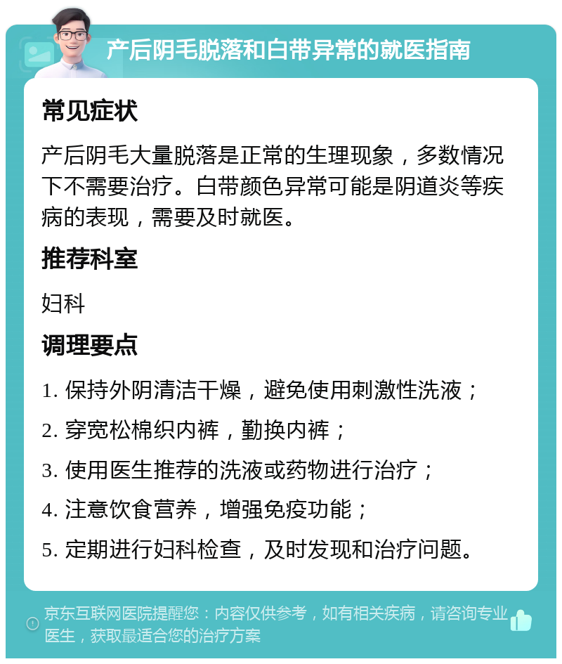 产后阴毛脱落和白带异常的就医指南 常见症状 产后阴毛大量脱落是正常的生理现象，多数情况下不需要治疗。白带颜色异常可能是阴道炎等疾病的表现，需要及时就医。 推荐科室 妇科 调理要点 1. 保持外阴清洁干燥，避免使用刺激性洗液； 2. 穿宽松棉织内裤，勤换内裤； 3. 使用医生推荐的洗液或药物进行治疗； 4. 注意饮食营养，增强免疫功能； 5. 定期进行妇科检查，及时发现和治疗问题。