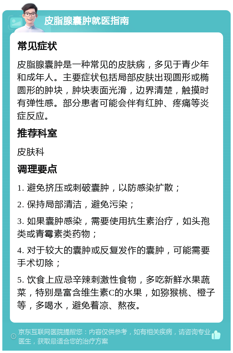 皮脂腺囊肿就医指南 常见症状 皮脂腺囊肿是一种常见的皮肤病，多见于青少年和成年人。主要症状包括局部皮肤出现圆形或椭圆形的肿块，肿块表面光滑，边界清楚，触摸时有弹性感。部分患者可能会伴有红肿、疼痛等炎症反应。 推荐科室 皮肤科 调理要点 1. 避免挤压或刺破囊肿，以防感染扩散； 2. 保持局部清洁，避免污染； 3. 如果囊肿感染，需要使用抗生素治疗，如头孢类或青霉素类药物； 4. 对于较大的囊肿或反复发作的囊肿，可能需要手术切除； 5. 饮食上应忌辛辣刺激性食物，多吃新鲜水果蔬菜，特别是富含维生素C的水果，如猕猴桃、橙子等，多喝水，避免着凉、熬夜。