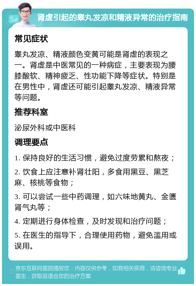 肾虚引起的睾丸发凉和精液异常的治疗指南 常见症状 睾丸发凉、精液颜色变黄可能是肾虚的表现之一。肾虚是中医常见的一种病症，主要表现为腰膝酸软、精神疲乏、性功能下降等症状。特别是在男性中，肾虚还可能引起睾丸发凉、精液异常等问题。 推荐科室 泌尿外科或中医科 调理要点 1. 保持良好的生活习惯，避免过度劳累和熬夜； 2. 饮食上应注意补肾壮阳，多食用黑豆、黑芝麻、核桃等食物； 3. 可以尝试一些中药调理，如六味地黄丸、金匮肾气丸等； 4. 定期进行身体检查，及时发现和治疗问题； 5. 在医生的指导下，合理使用药物，避免滥用或误用。