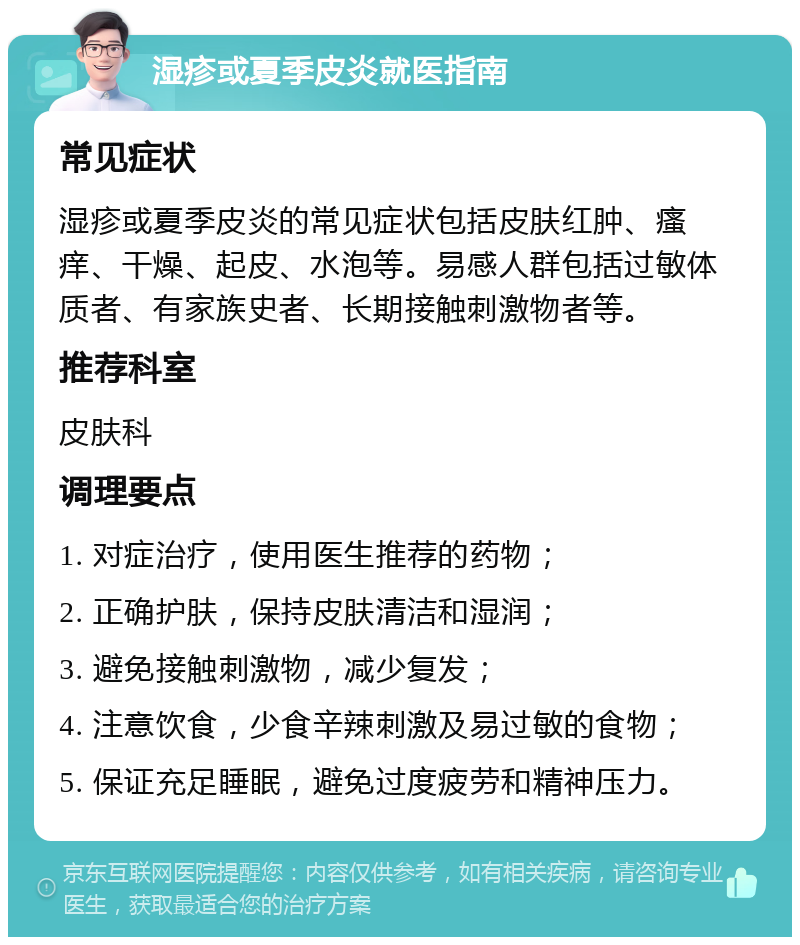 湿疹或夏季皮炎就医指南 常见症状 湿疹或夏季皮炎的常见症状包括皮肤红肿、瘙痒、干燥、起皮、水泡等。易感人群包括过敏体质者、有家族史者、长期接触刺激物者等。 推荐科室 皮肤科 调理要点 1. 对症治疗，使用医生推荐的药物； 2. 正确护肤，保持皮肤清洁和湿润； 3. 避免接触刺激物，减少复发； 4. 注意饮食，少食辛辣刺激及易过敏的食物； 5. 保证充足睡眠，避免过度疲劳和精神压力。