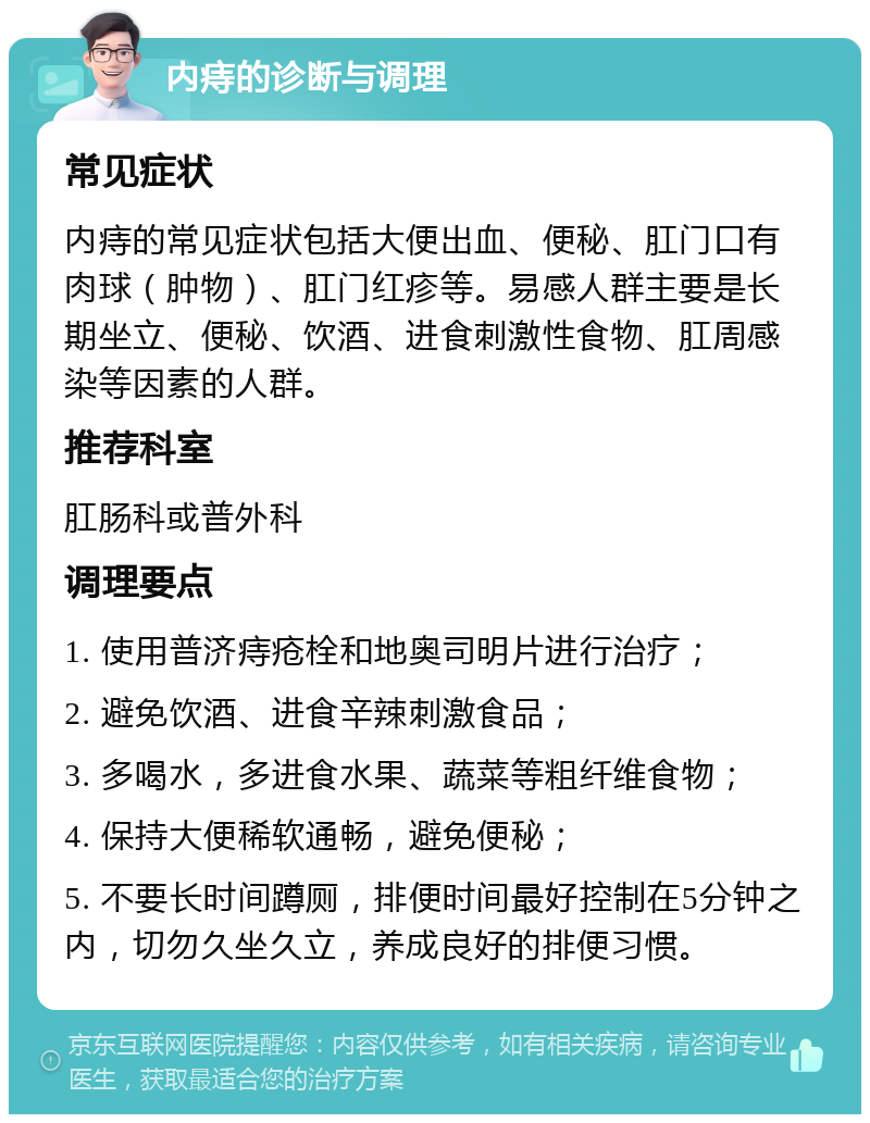 内痔的诊断与调理 常见症状 内痔的常见症状包括大便出血、便秘、肛门口有肉球（肿物）、肛门红疹等。易感人群主要是长期坐立、便秘、饮酒、进食刺激性食物、肛周感染等因素的人群。 推荐科室 肛肠科或普外科 调理要点 1. 使用普济痔疮栓和地奥司明片进行治疗； 2. 避免饮酒、进食辛辣刺激食品； 3. 多喝水，多进食水果、蔬菜等粗纤维食物； 4. 保持大便稀软通畅，避免便秘； 5. 不要长时间蹲厕，排便时间最好控制在5分钟之内，切勿久坐久立，养成良好的排便习惯。