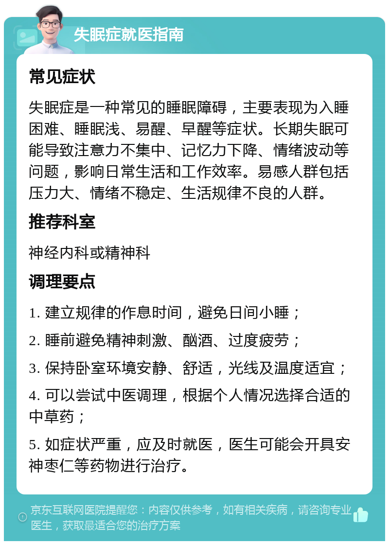 失眠症就医指南 常见症状 失眠症是一种常见的睡眠障碍，主要表现为入睡困难、睡眠浅、易醒、早醒等症状。长期失眠可能导致注意力不集中、记忆力下降、情绪波动等问题，影响日常生活和工作效率。易感人群包括压力大、情绪不稳定、生活规律不良的人群。 推荐科室 神经内科或精神科 调理要点 1. 建立规律的作息时间，避免日间小睡； 2. 睡前避免精神刺激、酗酒、过度疲劳； 3. 保持卧室环境安静、舒适，光线及温度适宜； 4. 可以尝试中医调理，根据个人情况选择合适的中草药； 5. 如症状严重，应及时就医，医生可能会开具安神枣仁等药物进行治疗。