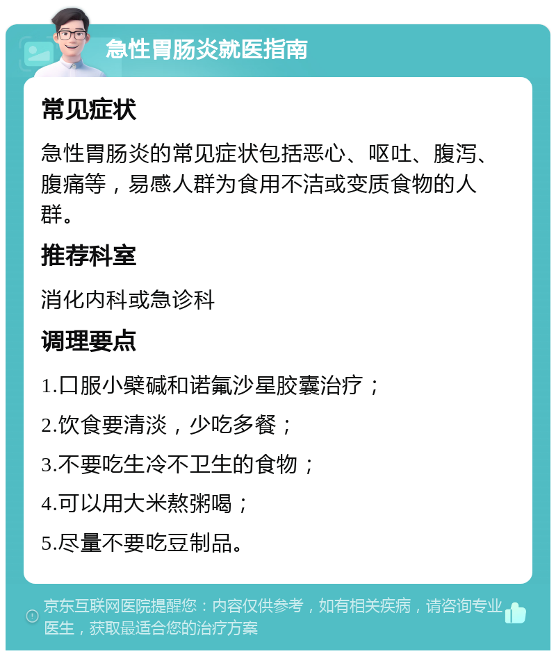 急性胃肠炎就医指南 常见症状 急性胃肠炎的常见症状包括恶心、呕吐、腹泻、腹痛等，易感人群为食用不洁或变质食物的人群。 推荐科室 消化内科或急诊科 调理要点 1.口服小檗碱和诺氟沙星胶囊治疗； 2.饮食要清淡，少吃多餐； 3.不要吃生冷不卫生的食物； 4.可以用大米熬粥喝； 5.尽量不要吃豆制品。