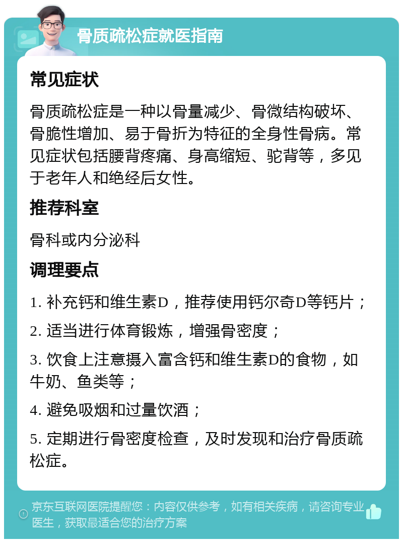 骨质疏松症就医指南 常见症状 骨质疏松症是一种以骨量减少、骨微结构破坏、骨脆性增加、易于骨折为特征的全身性骨病。常见症状包括腰背疼痛、身高缩短、驼背等，多见于老年人和绝经后女性。 推荐科室 骨科或内分泌科 调理要点 1. 补充钙和维生素D，推荐使用钙尔奇D等钙片； 2. 适当进行体育锻炼，增强骨密度； 3. 饮食上注意摄入富含钙和维生素D的食物，如牛奶、鱼类等； 4. 避免吸烟和过量饮酒； 5. 定期进行骨密度检查，及时发现和治疗骨质疏松症。