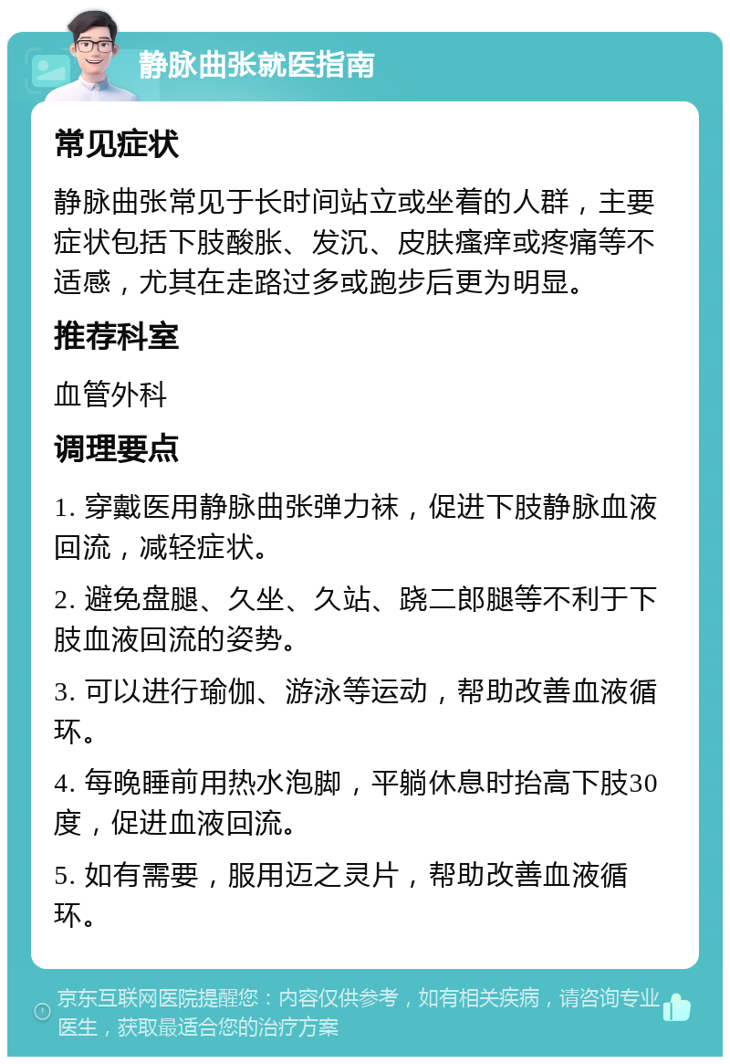 静脉曲张就医指南 常见症状 静脉曲张常见于长时间站立或坐着的人群，主要症状包括下肢酸胀、发沉、皮肤瘙痒或疼痛等不适感，尤其在走路过多或跑步后更为明显。 推荐科室 血管外科 调理要点 1. 穿戴医用静脉曲张弹力袜，促进下肢静脉血液回流，减轻症状。 2. 避免盘腿、久坐、久站、跷二郎腿等不利于下肢血液回流的姿势。 3. 可以进行瑜伽、游泳等运动，帮助改善血液循环。 4. 每晚睡前用热水泡脚，平躺休息时抬高下肢30度，促进血液回流。 5. 如有需要，服用迈之灵片，帮助改善血液循环。