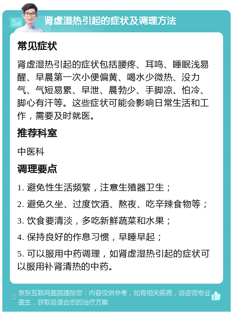 肾虚湿热引起的症状及调理方法 常见症状 肾虚湿热引起的症状包括腰疼、耳鸣、睡眠浅易醒、早晨第一次小便偏黄、喝水少微热、没力气、气短易累、早泄、晨勃少、手脚凉、怕冷、脚心有汗等。这些症状可能会影响日常生活和工作，需要及时就医。 推荐科室 中医科 调理要点 1. 避免性生活频繁，注意生殖器卫生； 2. 避免久坐、过度饮酒、熬夜、吃辛辣食物等； 3. 饮食要清淡，多吃新鲜蔬菜和水果； 4. 保持良好的作息习惯，早睡早起； 5. 可以服用中药调理，如肾虚湿热引起的症状可以服用补肾清热的中药。