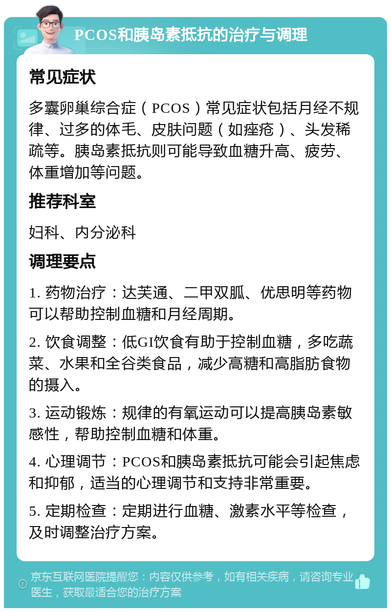 PCOS和胰岛素抵抗的治疗与调理 常见症状 多囊卵巢综合症（PCOS）常见症状包括月经不规律、过多的体毛、皮肤问题（如痤疮）、头发稀疏等。胰岛素抵抗则可能导致血糖升高、疲劳、体重增加等问题。 推荐科室 妇科、内分泌科 调理要点 1. 药物治疗：达芙通、二甲双胍、优思明等药物可以帮助控制血糖和月经周期。 2. 饮食调整：低GI饮食有助于控制血糖，多吃蔬菜、水果和全谷类食品，减少高糖和高脂肪食物的摄入。 3. 运动锻炼：规律的有氧运动可以提高胰岛素敏感性，帮助控制血糖和体重。 4. 心理调节：PCOS和胰岛素抵抗可能会引起焦虑和抑郁，适当的心理调节和支持非常重要。 5. 定期检查：定期进行血糖、激素水平等检查，及时调整治疗方案。