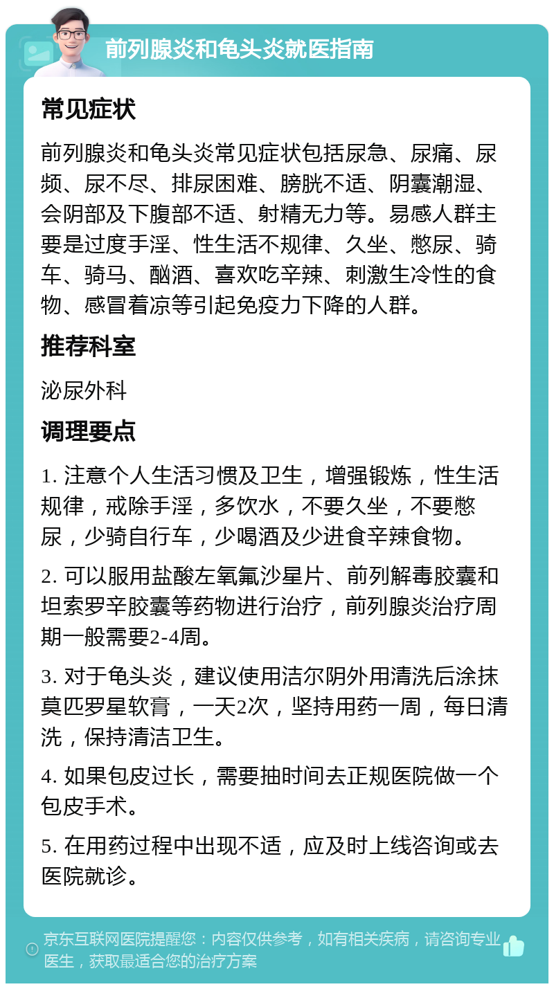 前列腺炎和龟头炎就医指南 常见症状 前列腺炎和龟头炎常见症状包括尿急、尿痛、尿频、尿不尽、排尿困难、膀胱不适、阴囊潮湿、会阴部及下腹部不适、射精无力等。易感人群主要是过度手淫、性生活不规律、久坐、憋尿、骑车、骑马、酗酒、喜欢吃辛辣、刺激生冷性的食物、感冒着凉等引起免疫力下降的人群。 推荐科室 泌尿外科 调理要点 1. 注意个人生活习惯及卫生，增强锻炼，性生活规律，戒除手淫，多饮水，不要久坐，不要憋尿，少骑自行车，少喝酒及少进食辛辣食物。 2. 可以服用盐酸左氧氟沙星片、前列解毒胶囊和坦索罗辛胶囊等药物进行治疗，前列腺炎治疗周期一般需要2-4周。 3. 对于龟头炎，建议使用洁尔阴外用清洗后涂抹莫匹罗星软膏，一天2次，坚持用药一周，每日清洗，保持清洁卫生。 4. 如果包皮过长，需要抽时间去正规医院做一个包皮手术。 5. 在用药过程中出现不适，应及时上线咨询或去医院就诊。