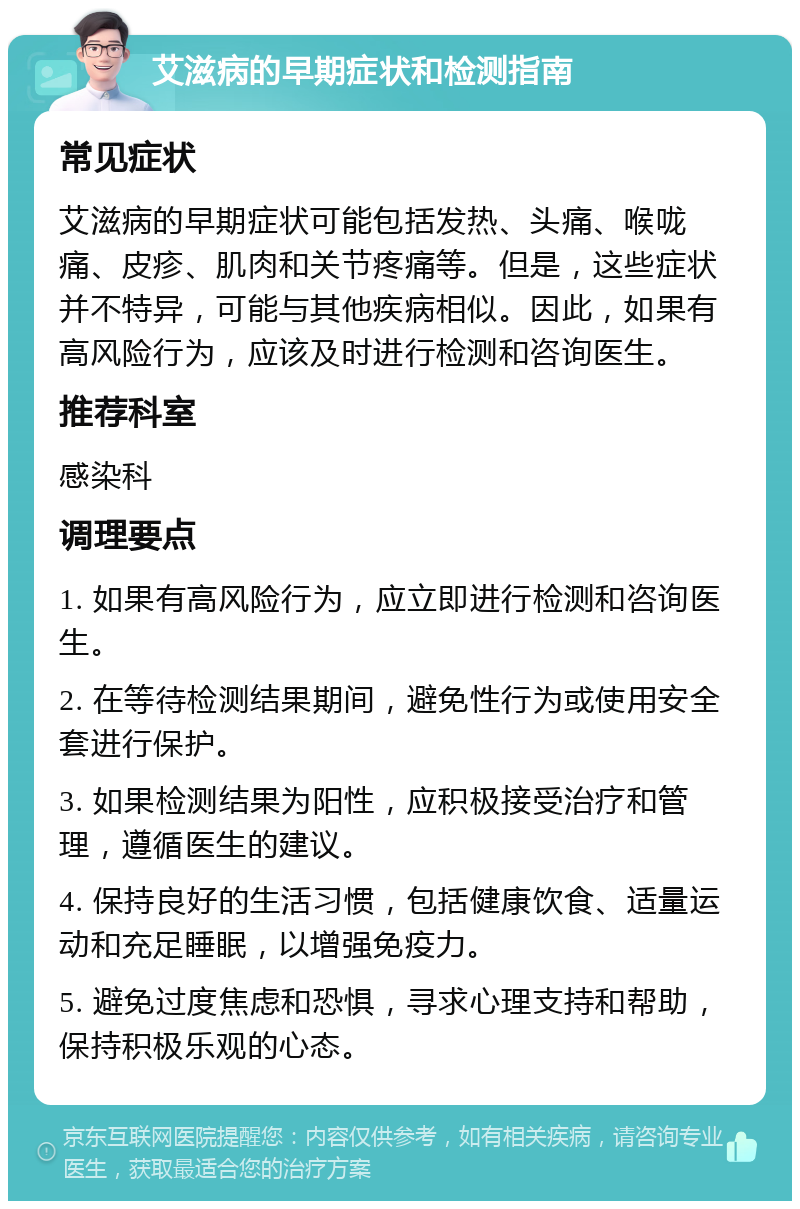 艾滋病的早期症状和检测指南 常见症状 艾滋病的早期症状可能包括发热、头痛、喉咙痛、皮疹、肌肉和关节疼痛等。但是，这些症状并不特异，可能与其他疾病相似。因此，如果有高风险行为，应该及时进行检测和咨询医生。 推荐科室 感染科 调理要点 1. 如果有高风险行为，应立即进行检测和咨询医生。 2. 在等待检测结果期间，避免性行为或使用安全套进行保护。 3. 如果检测结果为阳性，应积极接受治疗和管理，遵循医生的建议。 4. 保持良好的生活习惯，包括健康饮食、适量运动和充足睡眠，以增强免疫力。 5. 避免过度焦虑和恐惧，寻求心理支持和帮助，保持积极乐观的心态。