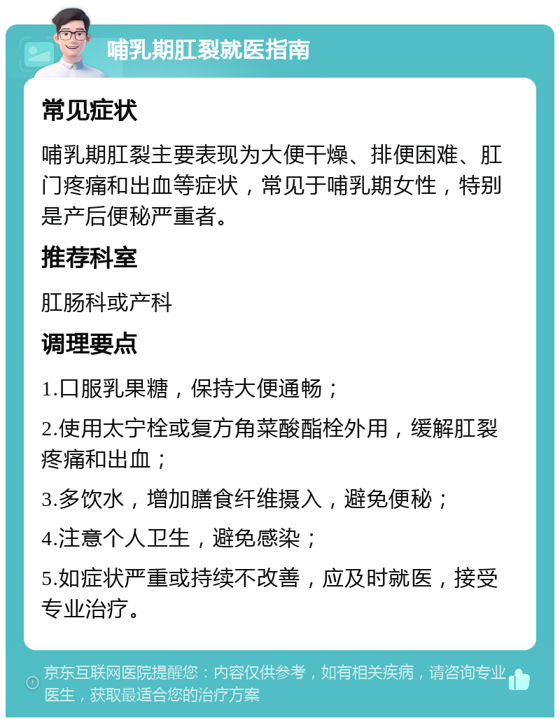 哺乳期肛裂就医指南 常见症状 哺乳期肛裂主要表现为大便干燥、排便困难、肛门疼痛和出血等症状，常见于哺乳期女性，特别是产后便秘严重者。 推荐科室 肛肠科或产科 调理要点 1.口服乳果糖，保持大便通畅； 2.使用太宁栓或复方角菜酸酯栓外用，缓解肛裂疼痛和出血； 3.多饮水，增加膳食纤维摄入，避免便秘； 4.注意个人卫生，避免感染； 5.如症状严重或持续不改善，应及时就医，接受专业治疗。