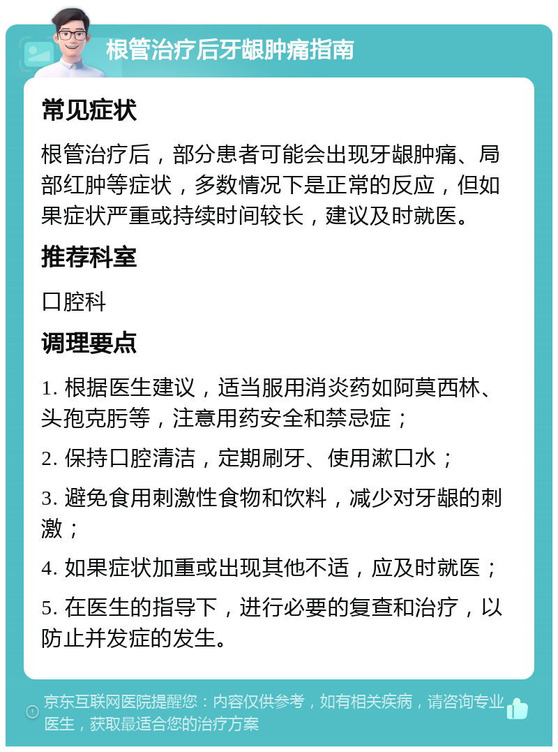 根管治疗后牙龈肿痛指南 常见症状 根管治疗后，部分患者可能会出现牙龈肿痛、局部红肿等症状，多数情况下是正常的反应，但如果症状严重或持续时间较长，建议及时就医。 推荐科室 口腔科 调理要点 1. 根据医生建议，适当服用消炎药如阿莫西林、头孢克肟等，注意用药安全和禁忌症； 2. 保持口腔清洁，定期刷牙、使用漱口水； 3. 避免食用刺激性食物和饮料，减少对牙龈的刺激； 4. 如果症状加重或出现其他不适，应及时就医； 5. 在医生的指导下，进行必要的复查和治疗，以防止并发症的发生。