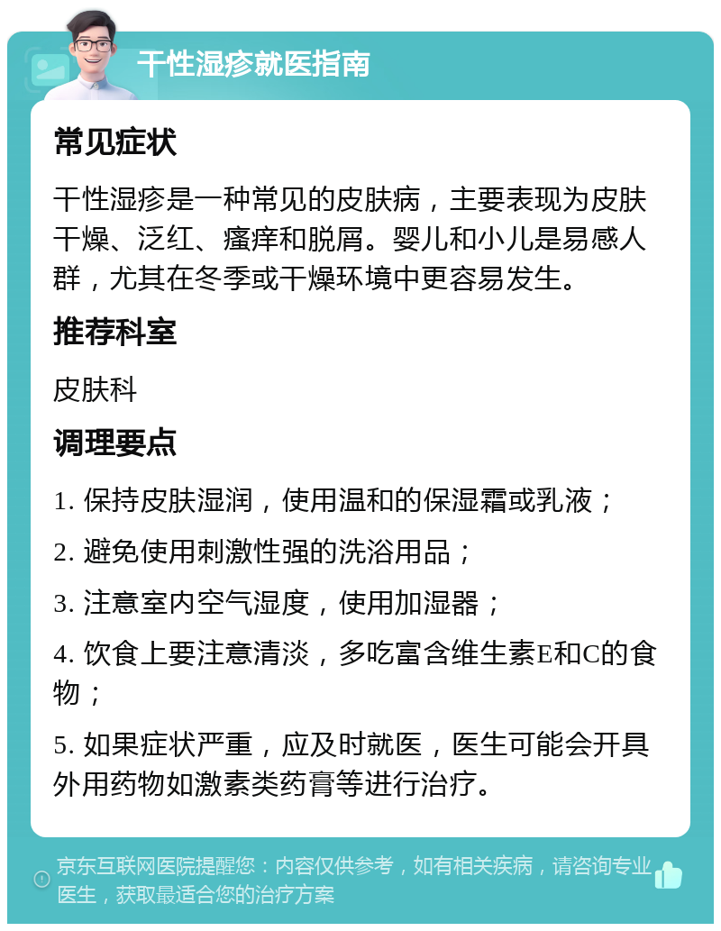 干性湿疹就医指南 常见症状 干性湿疹是一种常见的皮肤病，主要表现为皮肤干燥、泛红、瘙痒和脱屑。婴儿和小儿是易感人群，尤其在冬季或干燥环境中更容易发生。 推荐科室 皮肤科 调理要点 1. 保持皮肤湿润，使用温和的保湿霜或乳液； 2. 避免使用刺激性强的洗浴用品； 3. 注意室内空气湿度，使用加湿器； 4. 饮食上要注意清淡，多吃富含维生素E和C的食物； 5. 如果症状严重，应及时就医，医生可能会开具外用药物如激素类药膏等进行治疗。