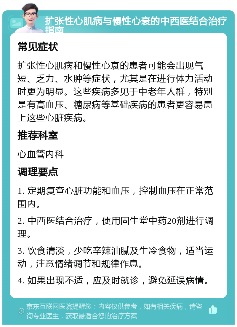 扩张性心肌病与慢性心衰的中西医结合治疗指南 常见症状 扩张性心肌病和慢性心衰的患者可能会出现气短、乏力、水肿等症状，尤其是在进行体力活动时更为明显。这些疾病多见于中老年人群，特别是有高血压、糖尿病等基础疾病的患者更容易患上这些心脏疾病。 推荐科室 心血管内科 调理要点 1. 定期复查心脏功能和血压，控制血压在正常范围内。 2. 中西医结合治疗，使用固生堂中药20剂进行调理。 3. 饮食清淡，少吃辛辣油腻及生冷食物，适当运动，注意情绪调节和规律作息。 4. 如果出现不适，应及时就诊，避免延误病情。