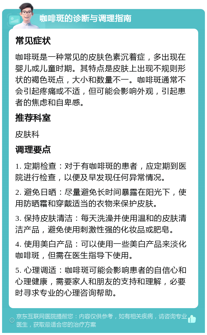 咖啡斑的诊断与调理指南 常见症状 咖啡斑是一种常见的皮肤色素沉着症，多出现在婴儿或儿童时期。其特点是皮肤上出现不规则形状的褐色斑点，大小和数量不一。咖啡斑通常不会引起疼痛或不适，但可能会影响外观，引起患者的焦虑和自卑感。 推荐科室 皮肤科 调理要点 1. 定期检查：对于有咖啡斑的患者，应定期到医院进行检查，以便及早发现任何异常情况。 2. 避免日晒：尽量避免长时间暴露在阳光下，使用防晒霜和穿戴适当的衣物来保护皮肤。 3. 保持皮肤清洁：每天洗澡并使用温和的皮肤清洁产品，避免使用刺激性强的化妆品或肥皂。 4. 使用美白产品：可以使用一些美白产品来淡化咖啡斑，但需在医生指导下使用。 5. 心理调适：咖啡斑可能会影响患者的自信心和心理健康，需要家人和朋友的支持和理解，必要时寻求专业的心理咨询帮助。