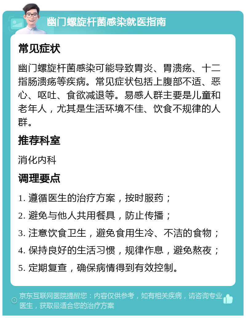 幽门螺旋杆菌感染就医指南 常见症状 幽门螺旋杆菌感染可能导致胃炎、胃溃疡、十二指肠溃疡等疾病。常见症状包括上腹部不适、恶心、呕吐、食欲减退等。易感人群主要是儿童和老年人，尤其是生活环境不佳、饮食不规律的人群。 推荐科室 消化内科 调理要点 1. 遵循医生的治疗方案，按时服药； 2. 避免与他人共用餐具，防止传播； 3. 注意饮食卫生，避免食用生冷、不洁的食物； 4. 保持良好的生活习惯，规律作息，避免熬夜； 5. 定期复查，确保病情得到有效控制。