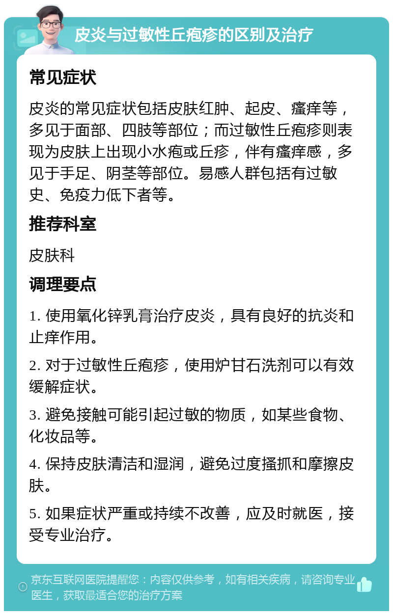 皮炎与过敏性丘疱疹的区别及治疗 常见症状 皮炎的常见症状包括皮肤红肿、起皮、瘙痒等，多见于面部、四肢等部位；而过敏性丘疱疹则表现为皮肤上出现小水疱或丘疹，伴有瘙痒感，多见于手足、阴茎等部位。易感人群包括有过敏史、免疫力低下者等。 推荐科室 皮肤科 调理要点 1. 使用氧化锌乳膏治疗皮炎，具有良好的抗炎和止痒作用。 2. 对于过敏性丘疱疹，使用炉甘石洗剂可以有效缓解症状。 3. 避免接触可能引起过敏的物质，如某些食物、化妆品等。 4. 保持皮肤清洁和湿润，避免过度搔抓和摩擦皮肤。 5. 如果症状严重或持续不改善，应及时就医，接受专业治疗。