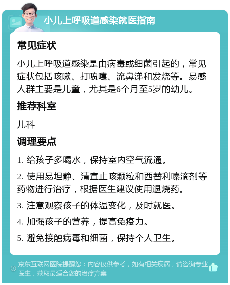 小儿上呼吸道感染就医指南 常见症状 小儿上呼吸道感染是由病毒或细菌引起的，常见症状包括咳嗽、打喷嚏、流鼻涕和发烧等。易感人群主要是儿童，尤其是6个月至5岁的幼儿。 推荐科室 儿科 调理要点 1. 给孩子多喝水，保持室内空气流通。 2. 使用易坦静、清宣止咳颗粒和西替利嗪滴剂等药物进行治疗，根据医生建议使用退烧药。 3. 注意观察孩子的体温变化，及时就医。 4. 加强孩子的营养，提高免疫力。 5. 避免接触病毒和细菌，保持个人卫生。