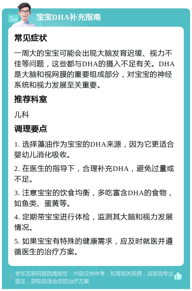 宝宝DHA补充指南 常见症状 一周大的宝宝可能会出现大脑发育迟缓、视力不佳等问题，这些都与DHA的摄入不足有关。DHA是大脑和视网膜的重要组成部分，对宝宝的神经系统和视力发展至关重要。 推荐科室 儿科 调理要点 1. 选择藻油作为宝宝的DHA来源，因为它更适合婴幼儿消化吸收。 2. 在医生的指导下，合理补充DHA，避免过量或不足。 3. 注意宝宝的饮食均衡，多吃富含DHA的食物，如鱼类、蛋黄等。 4. 定期带宝宝进行体检，监测其大脑和视力发展情况。 5. 如果宝宝有特殊的健康需求，应及时就医并遵循医生的治疗方案。