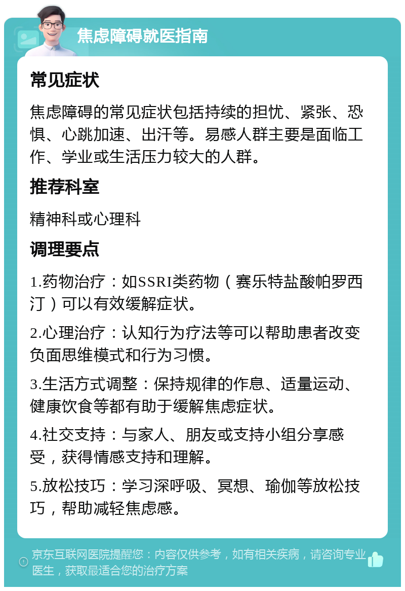 焦虑障碍就医指南 常见症状 焦虑障碍的常见症状包括持续的担忧、紧张、恐惧、心跳加速、出汗等。易感人群主要是面临工作、学业或生活压力较大的人群。 推荐科室 精神科或心理科 调理要点 1.药物治疗：如SSRI类药物（赛乐特盐酸帕罗西汀）可以有效缓解症状。 2.心理治疗：认知行为疗法等可以帮助患者改变负面思维模式和行为习惯。 3.生活方式调整：保持规律的作息、适量运动、健康饮食等都有助于缓解焦虑症状。 4.社交支持：与家人、朋友或支持小组分享感受，获得情感支持和理解。 5.放松技巧：学习深呼吸、冥想、瑜伽等放松技巧，帮助减轻焦虑感。