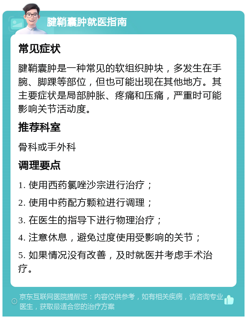 腱鞘囊肿就医指南 常见症状 腱鞘囊肿是一种常见的软组织肿块，多发生在手腕、脚踝等部位，但也可能出现在其他地方。其主要症状是局部肿胀、疼痛和压痛，严重时可能影响关节活动度。 推荐科室 骨科或手外科 调理要点 1. 使用西药氯唑沙宗进行治疗； 2. 使用中药配方颗粒进行调理； 3. 在医生的指导下进行物理治疗； 4. 注意休息，避免过度使用受影响的关节； 5. 如果情况没有改善，及时就医并考虑手术治疗。