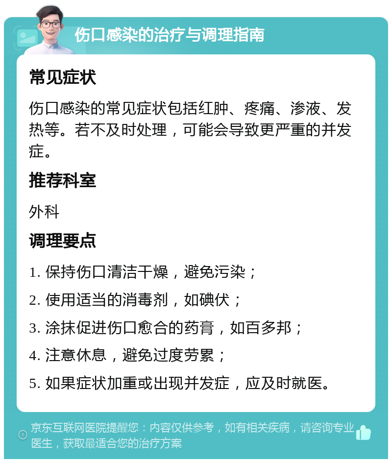 伤口感染的治疗与调理指南 常见症状 伤口感染的常见症状包括红肿、疼痛、渗液、发热等。若不及时处理，可能会导致更严重的并发症。 推荐科室 外科 调理要点 1. 保持伤口清洁干燥，避免污染； 2. 使用适当的消毒剂，如碘伏； 3. 涂抹促进伤口愈合的药膏，如百多邦； 4. 注意休息，避免过度劳累； 5. 如果症状加重或出现并发症，应及时就医。